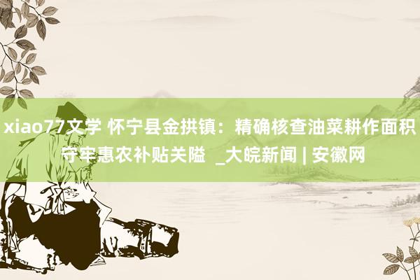 xiao77文学 怀宁县金拱镇：精确核查油菜耕作面积 守牢惠农补贴关隘  _大皖新闻 | 安徽网