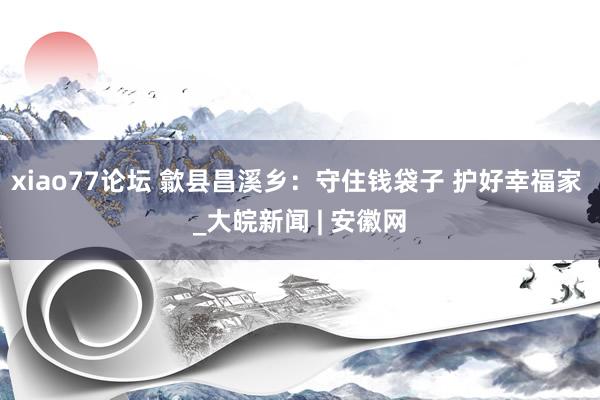 xiao77论坛 歙县昌溪乡：守住钱袋子 护好幸福家 _大皖新闻 | 安徽网