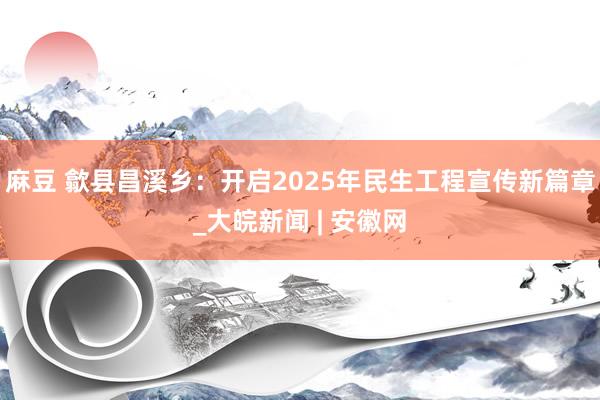 麻豆 歙县昌溪乡：开启2025年民生工程宣传新篇章_大皖新闻 | 安徽网