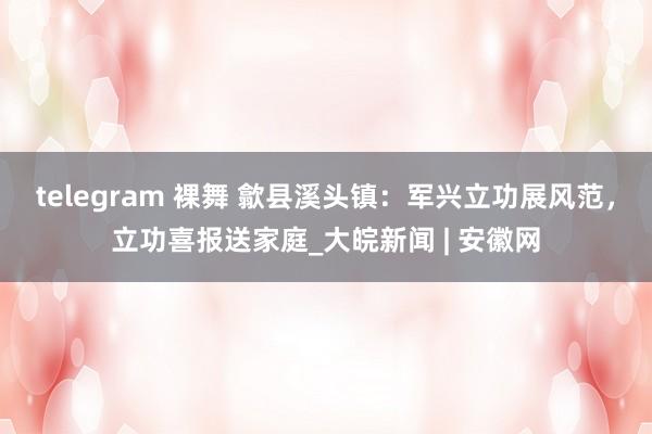 telegram 裸舞 歙县溪头镇：军兴立功展风范，立功喜报送家庭_大皖新闻 | 安徽网