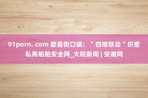 91porn. com 歙县街口镇：＂四维联动＂织密私用船舶安全网_大皖新闻 | 安徽网