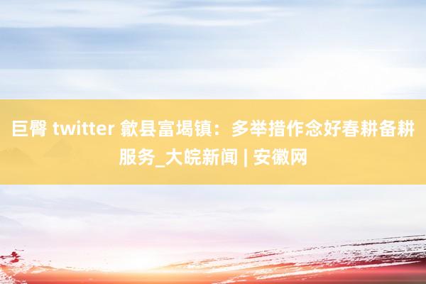 巨臀 twitter 歙县富堨镇：多举措作念好春耕备耕服务_大皖新闻 | 安徽网