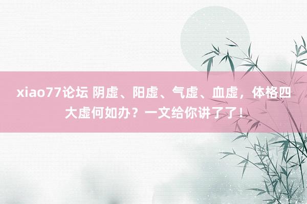 xiao77论坛 阴虚、阳虚、气虚、血虚，体格四大虚何如办？一文给你讲了了！