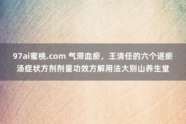 97ai蜜桃.com 气滞血瘀，王清任的六个逐瘀汤症状方剂剂量功效方解用法大别山养生堂