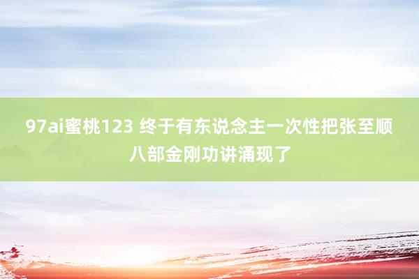 97ai蜜桃123 终于有东说念主一次性把张至顺八部金刚功讲涌现了