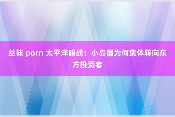 丝袜 porn 太平洋暗战：小岛国为何集体转向东方投资者