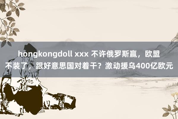 hongkongdoll xxx 不许俄罗斯赢，欧盟不装了，跟好意思国对着干？激动援乌400亿欧元