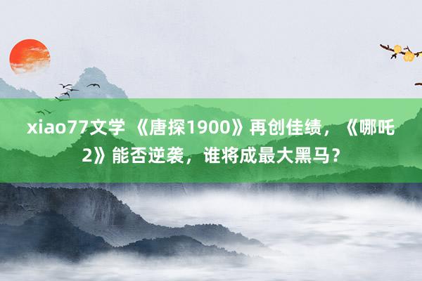 xiao77文学 《唐探1900》再创佳绩，《哪吒2》能否逆袭，谁将成最大黑马？