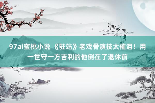 97ai蜜桃小说 《驻站》老戏骨演技太催泪！用一世守一方吉利的他倒在了退休前