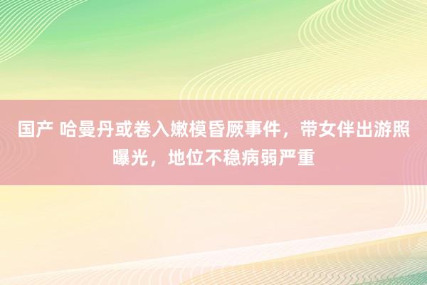 国产 哈曼丹或卷入嫩模昏厥事件，带女伴出游照曝光，地位不稳病弱严重