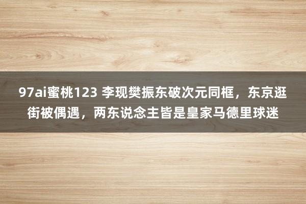 97ai蜜桃123 李现樊振东破次元同框，东京逛街被偶遇，两东说念主皆是皇家马德里球迷