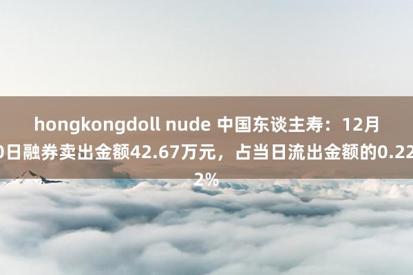 hongkongdoll nude 中国东谈主寿：12月20日融券卖出金额42.67万元，占当日流出金额的0.22%