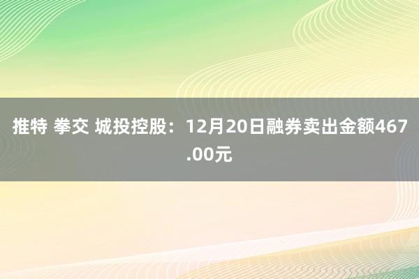 推特 拳交 城投控股：12月20日融券卖出金额467.00元