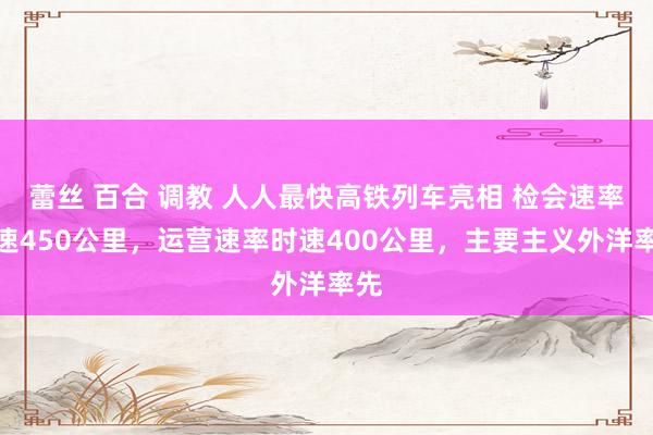 蕾丝 百合 调教 人人最快高铁列车亮相 检会速率时速450公里，运营速率时速400公里，主要主义外洋率先