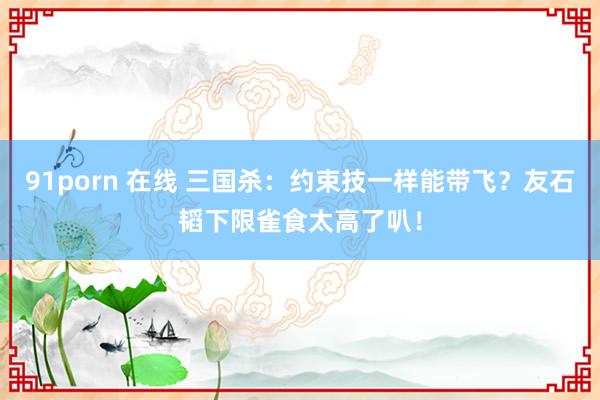 91porn 在线 三国杀：约束技一样能带飞？友石韬下限雀食太高了叭！