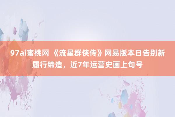 97ai蜜桃网 《流星群侠传》网易版本日告别新履行缔造，近7年运营史画上句号