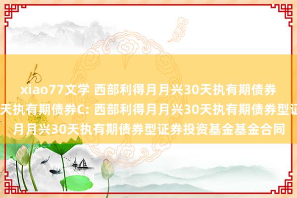 xiao77文学 西部利得月月兴30天执有期债券A,西部利得月月兴30天执有期债券C: 西部利得月月兴30天执有期债券型证券投资基金基金合同