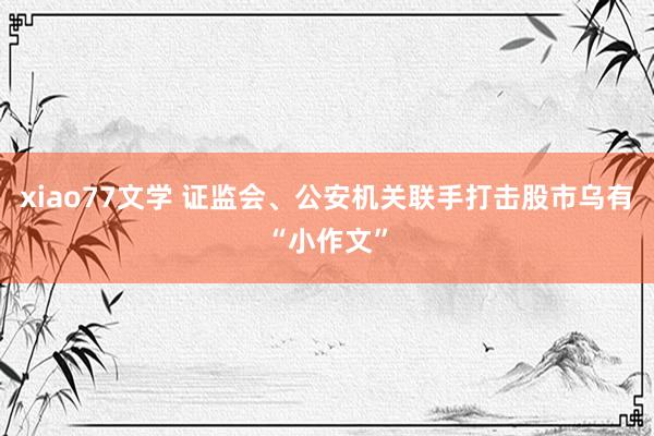 xiao77文学 证监会、公安机关联手打击股市乌有“小作文”
