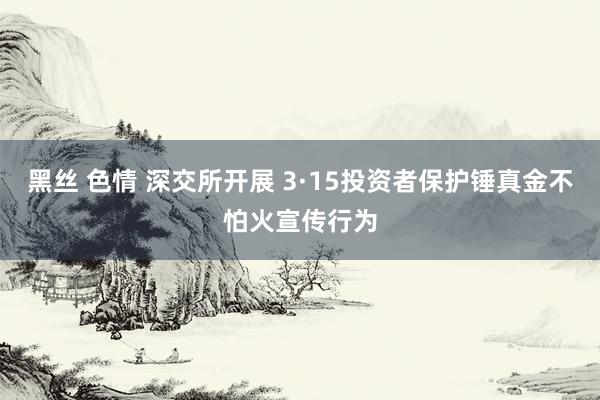 黑丝 色情 深交所开展 3·15投资者保护锤真金不怕火宣传行为