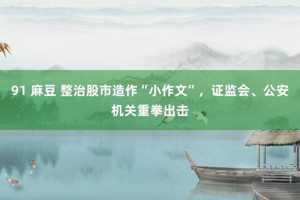 91 麻豆 整治股市造作“小作文”，证监会、公安机关重拳出击