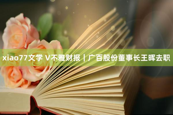 xiao77文学 V不雅财报｜广百股份董事长王晖去职