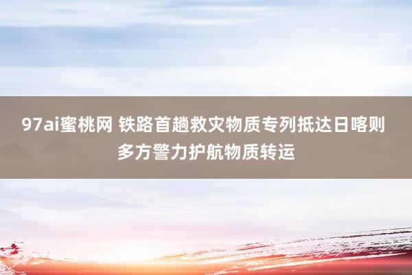 97ai蜜桃网 铁路首趟救灾物质专列抵达日喀则 多方警力护航物质转运