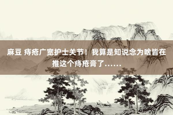 麻豆 痔疮广宽护士关节！我算是知说念为啥皆在推这个痔疮膏了……