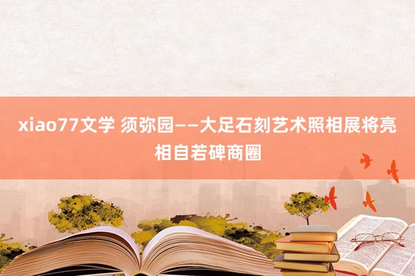 xiao77文学 须弥园——大足石刻艺术照相展将亮相自若碑商圈