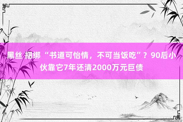 黑丝 捆绑 “书道可怡情，不可当饭吃”？90后小伙靠它7年还清2000万元巨债