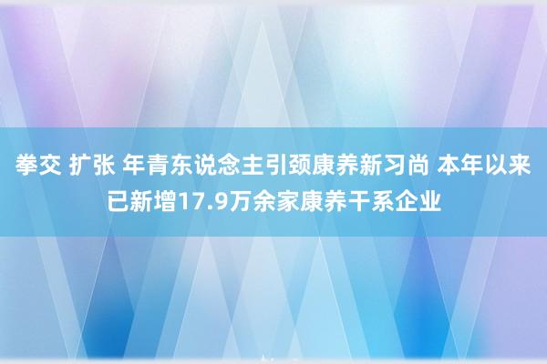 拳交 扩张 年青东说念主引颈康养新习尚 本年以来已新增17.9万余家康养干系企业