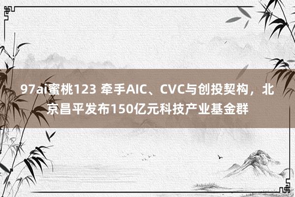 97ai蜜桃123 牵手AIC、CVC与创投契构，北京昌平发布150亿元科技产业基金群