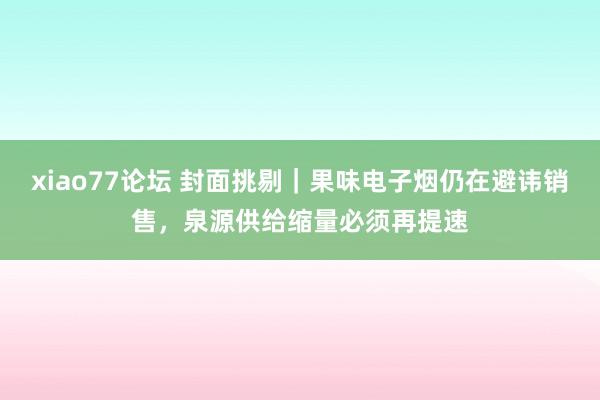 xiao77论坛 封面挑剔｜果味电子烟仍在避讳销售，泉源供给缩量必须再提速
