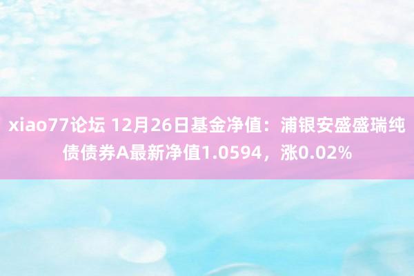 xiao77论坛 12月26日基金净值：浦银安盛盛瑞纯债债券A最新净值1.0594，涨0.02%
