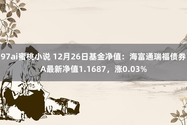 97ai蜜桃小说 12月26日基金净值：海富通瑞福债券A最新净值1.1687，涨0.03%