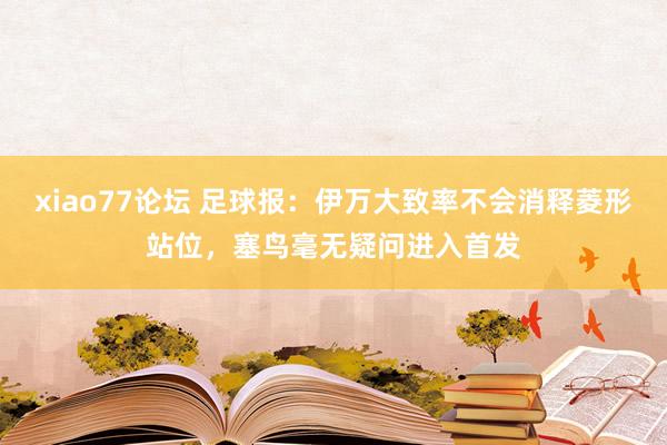 xiao77论坛 足球报：伊万大致率不会消释菱形站位，塞鸟毫无疑问进入首发