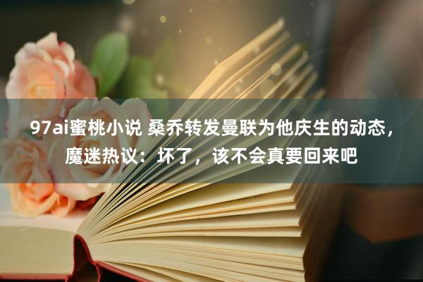 97ai蜜桃小说 桑乔转发曼联为他庆生的动态，魔迷热议：坏了，该不会真要回来吧