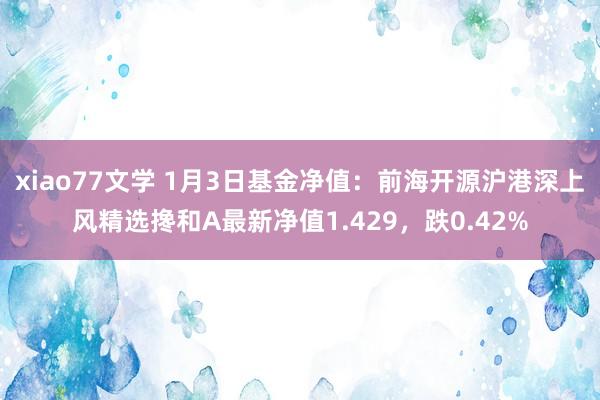 xiao77文学 1月3日基金净值：前海开源沪港深上风精选搀和A最新净值1.429，跌0.42%