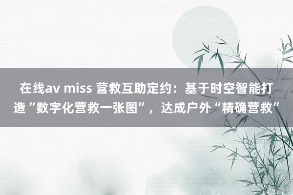 在线av miss 营救互助定约：基于时空智能打造“数字化营救一张图”，达成户外“精确营救”