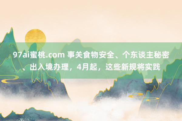 97ai蜜桃.com 事关食物安全、个东谈主秘密、出入境办理，4月起，这些新规将实践