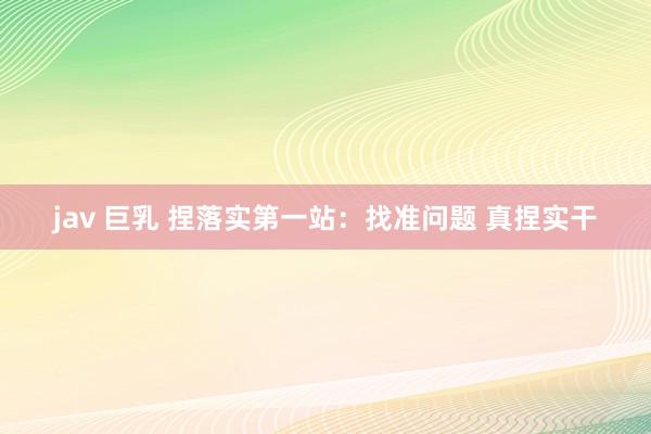 jav 巨乳 捏落实第一站：找准问题 真捏实干