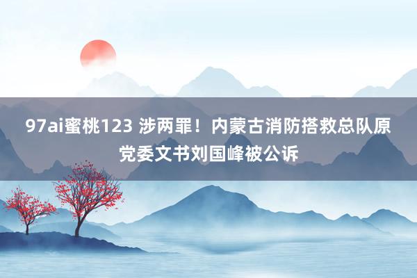 97ai蜜桃123 涉两罪！内蒙古消防搭救总队原党委文书刘国峰被公诉