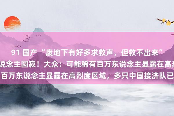 91 国产 “废地下有好多求救声，但救不出来”！缅甸强震已致1002东说念主圆寂！大众：可能稀有百万东说念主显露在高烈度区域，多只中国接济队已迁移