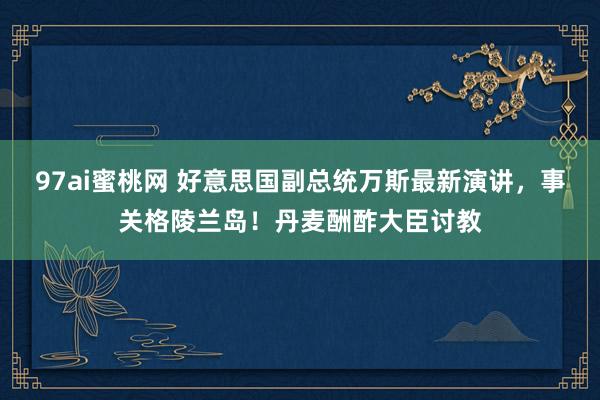97ai蜜桃网 好意思国副总统万斯最新演讲，事关格陵兰岛！丹麦酬酢大臣讨教