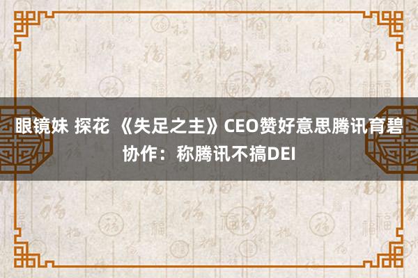 眼镜妹 探花 《失足之主》CEO赞好意思腾讯育碧协作：称腾讯不搞DEI