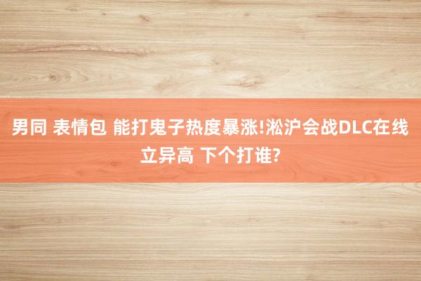 男同 表情包 能打鬼子热度暴涨!淞沪会战DLC在线立异高 下个打谁?