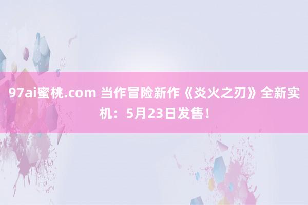 97ai蜜桃.com 当作冒险新作《炎火之刃》全新实机：5月23日发售！