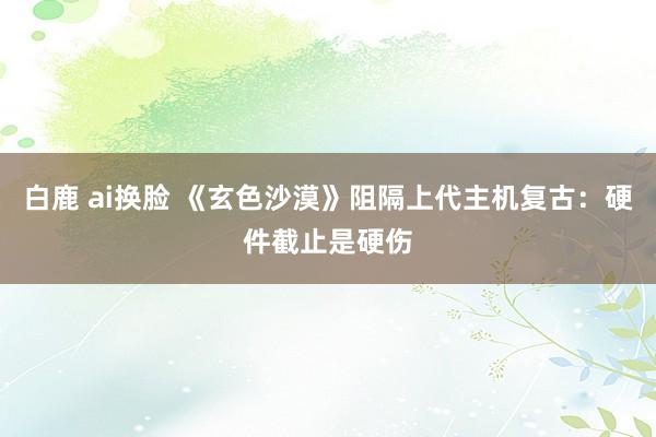 白鹿 ai换脸 《玄色沙漠》阻隔上代主机复古：硬件截止是硬伤