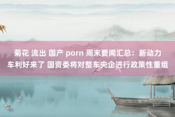 菊花 流出 国产 porn 周末要闻汇总：新动力车利好来了 国资委将对整车央企进行政策性重组