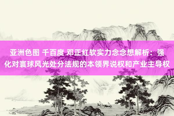 亚洲色图 千百度 邓正红软实力念念想解析：强化对寰球风光处分法规的本领界说权和产业主导权