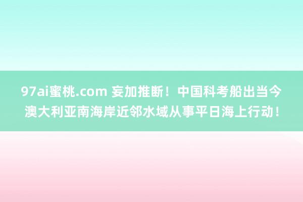 97ai蜜桃.com 妄加推断！中国科考船出当今澳大利亚南海岸近邻水域从事平日海上行动！